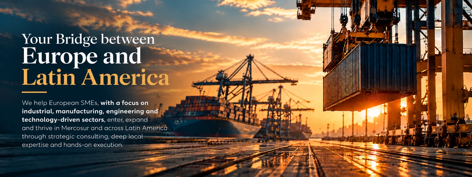 Your bridge between Europe and Latin America. We help European SMEs, particularly in industrial, manufacturing, engineering and technology-driven sectors, enter, expand and thrive in Mercosur and across Latin America.